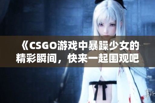 《CSGO游戏中暴躁少女的精彩瞬间，快来一起围观吧》