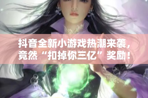 抖音全新小游戏热潮来袭，竟然“扣掉你三亿”奖励！