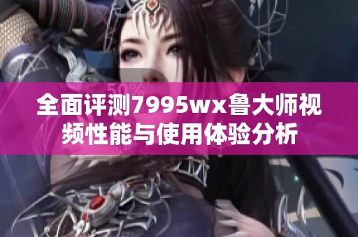 全面评测7995wx鲁大师视频性能与使用体验分析