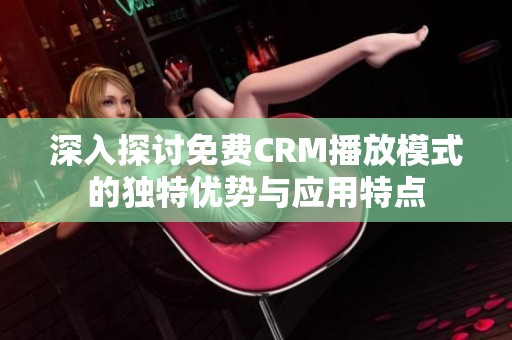 深入探讨免费CRM播放模式的独特优势与应用特点