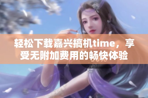 轻松下载嘉兴搞机time，享受无附加费用的畅快体验