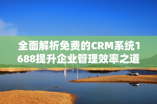 全面解析免费的CRM系统1688提升企业管理效率之道