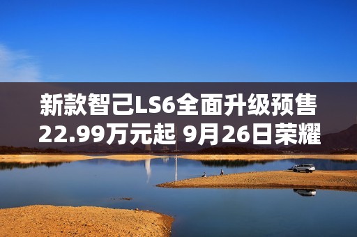 新款智己LS6全面升级预售22.99万元起 9月26日荣耀上市