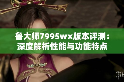 鲁大师7995wx版本评测：深度解析性能与功能特点