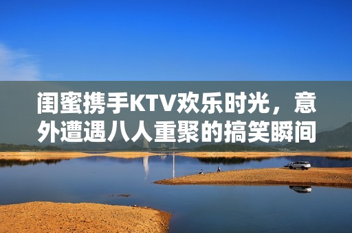 闺蜜携手KTV欢乐时光，意外遭遇八人重聚的搞笑瞬间