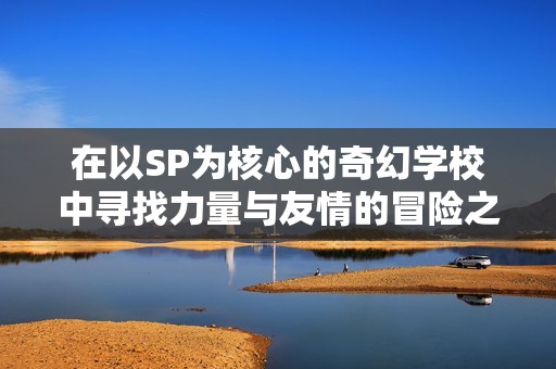 在以SP为核心的奇幻学校中寻找力量与友情的冒险之旅