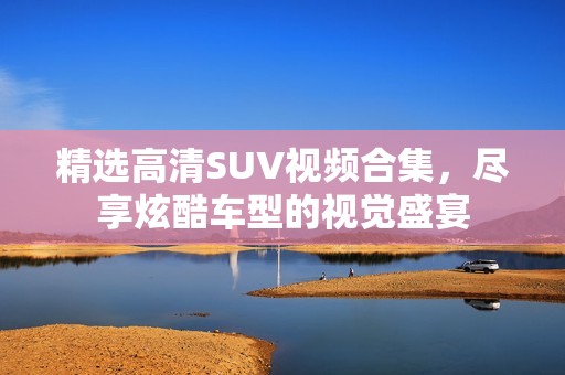 精选高清SUV视频合集，尽享炫酷车型的视觉盛宴