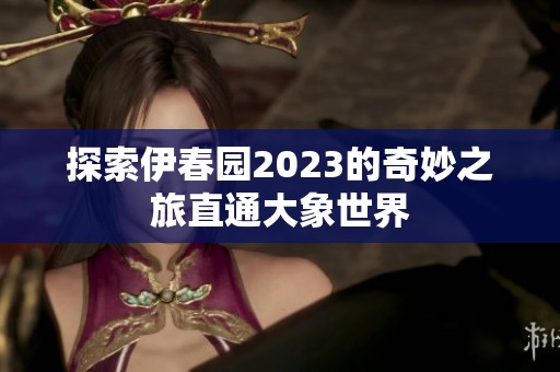 探索伊春园2023的奇妙之旅直通大象世界