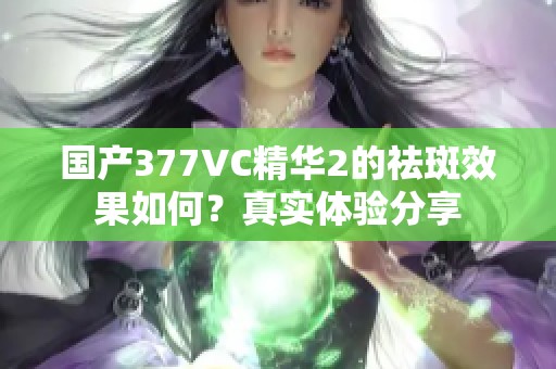 国产377VC精华2的祛斑效果如何？真实体验分享