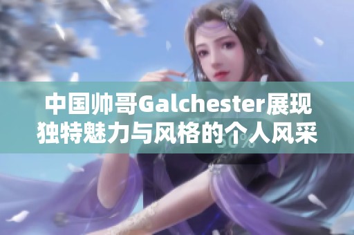 中国帅哥Galchester展现独特魅力与风格的个人风采