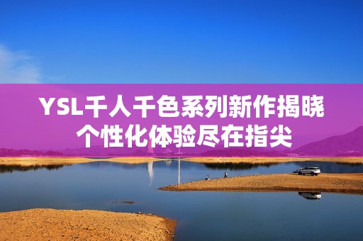 YSL千人千色系列新作揭晓 个性化体验尽在指尖