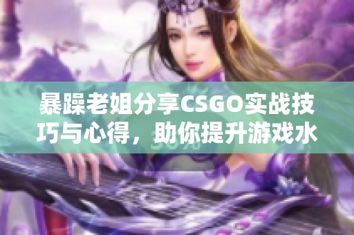 暴躁老姐分享CSGO实战技巧与心得，助你提升游戏水平