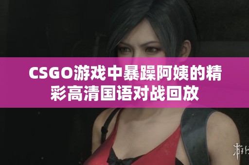 CSGO游戏中暴躁阿姨的精彩高清国语对战回放