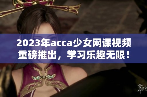 2023年acca少女网课视频重磅推出，学习乐趣无限！