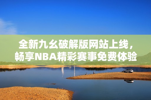 全新九幺破解版网站上线，畅享NBA精彩赛事免费体验