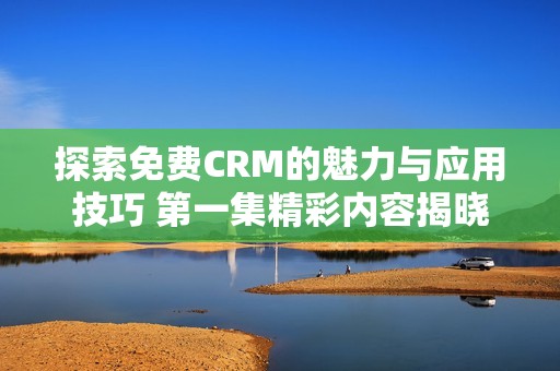 探索免费CRM的魅力与应用技巧 第一集精彩内容揭晓