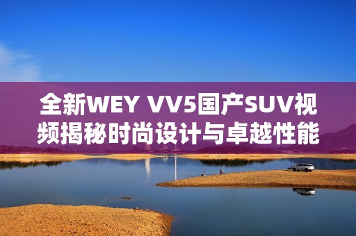 全新WEY VV5国产SUV视频揭秘时尚设计与卓越性能