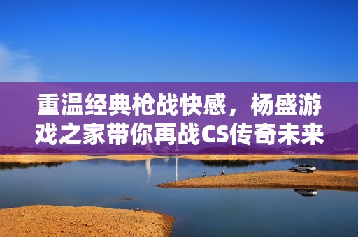 重温经典枪战快感，杨盛游戏之家带你再战CS传奇未来