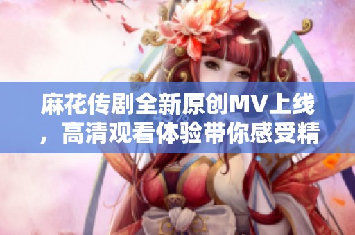 麻花传剧全新原创MV上线，高清观看体验带你感受精彩故事