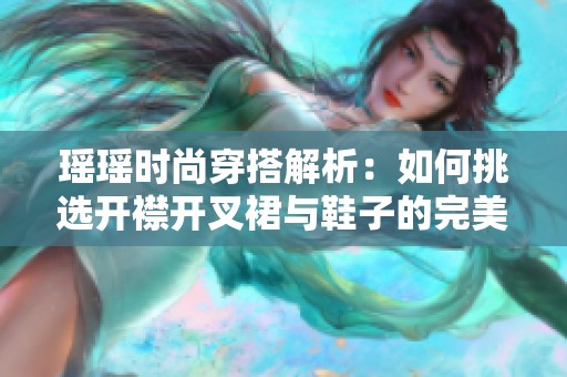 瑶瑶时尚穿搭解析：如何挑选开襟开叉裙与鞋子的完美组合