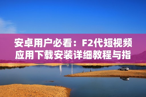 安卓用户必看：F2代短视频应用下载安装详细教程与指南