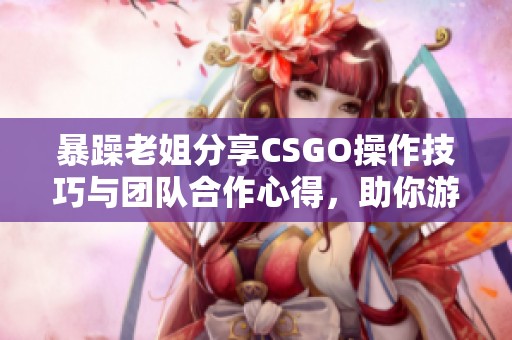 暴躁老姐分享CSGO操作技巧与团队合作心得，助你游戏更精彩