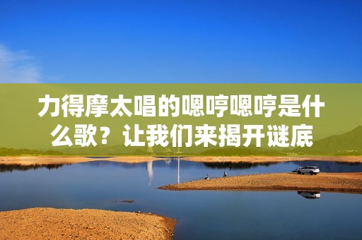 力得摩太唱的嗯哼嗯哼是什么歌？让我们来揭开谜底