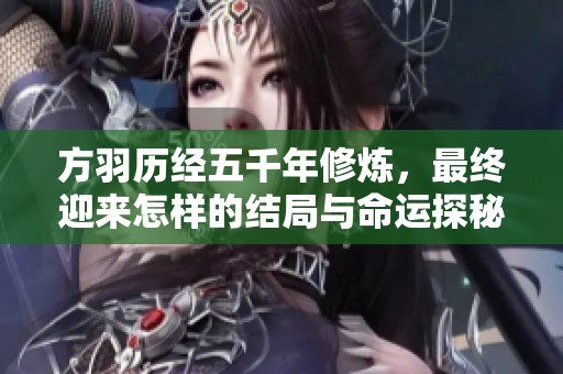 方羽历经五千年修炼，最终迎来怎样的结局与命运探秘