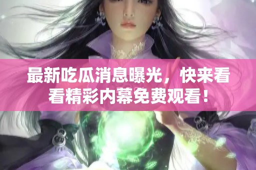 最新吃瓜消息曝光，快来看看精彩内幕免费观看！