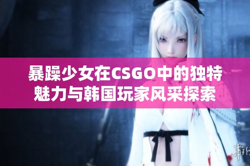 暴躁少女在CSGO中的独特魅力与韩国玩家风采探索