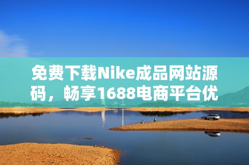 免费下载Nike成品网站源码，畅享1688电商平台优势