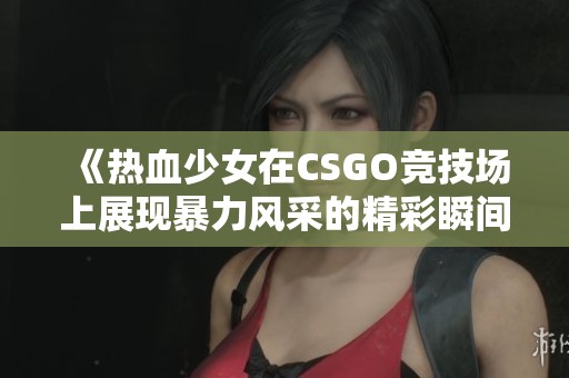 《热血少女在CSGO竞技场上展现暴力风采的精彩瞬间》