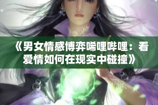 《男女情感博弈唏哩哔哩：看爱情如何在现实中碰撞》