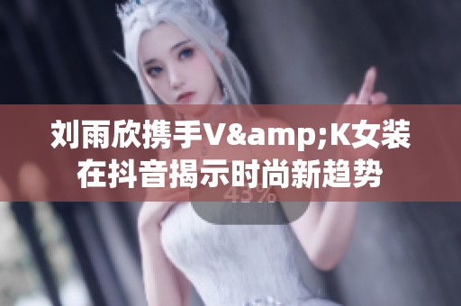 刘雨欣携手V&K女装在抖音揭示时尚新趋势