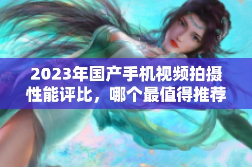 2023年国产手机视频拍摄性能评比，哪个最值得推荐？