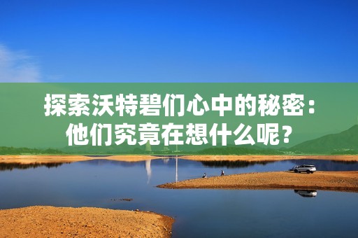 探索沃特碧们心中的秘密：他们究竟在想什么呢？