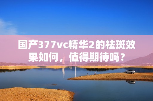 国产377vc精华2的祛斑效果如何，值得期待吗？