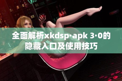 全面解析xkdsp·apk 3·0的隐藏入口及使用技巧