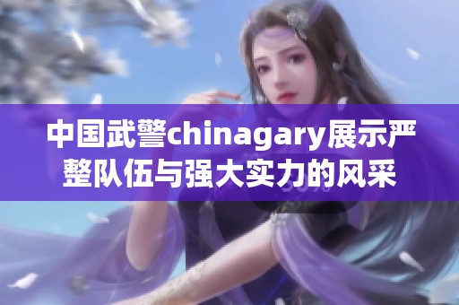 中国武警chinagary展示严整队伍与强大实力的风采