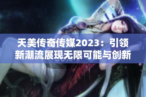 天美传奇传媒2023：引领新潮流展现无限可能与创新魅力