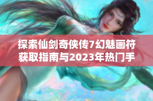 探索仙剑奇侠传7幻魅画符获取指南与2023年热门手游推荐