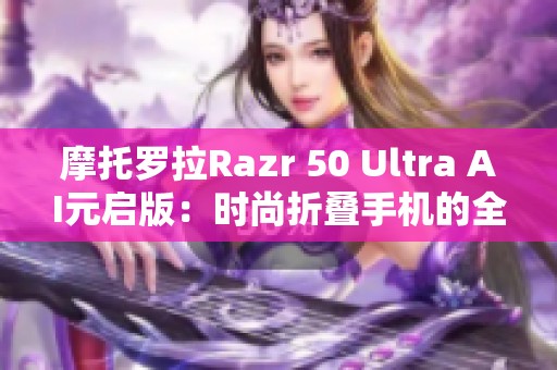 摩托罗拉Razr 50 Ultra AI元启版：时尚折叠手机的全新引领者