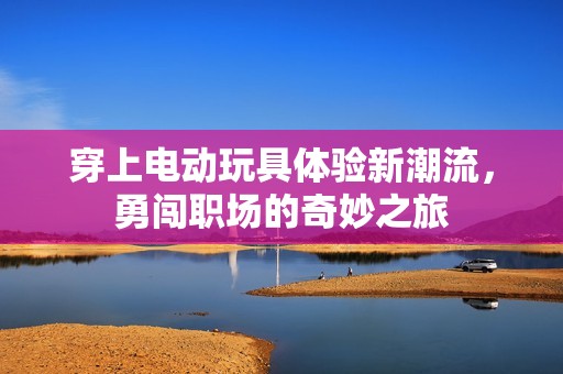 穿上电动玩具体验新潮流，勇闯职场的奇妙之旅