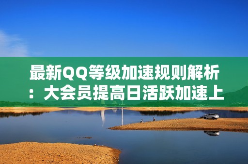 最新QQ等级加速规则解析：大会员提高日活跃加速上限的详细介绍