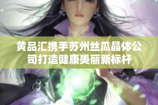 黄品汇携手苏州丝瓜晶体公司打造健康美丽新标杆