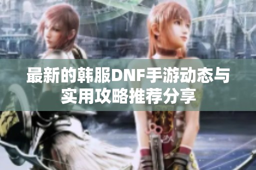 最新的韩服DNF手游动态与实用攻略推荐分享