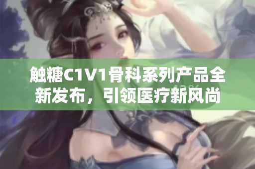 触糖C1V1骨科系列产品全新发布，引领医疗新风尚