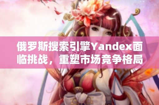 俄罗斯搜索引擎Yandex面临挑战，重塑市场竞争格局