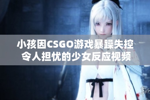 小孩因CSGO游戏暴躁失控 令人担忧的少女反应视频