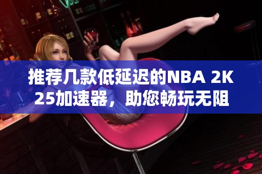 推荐几款低延迟的NBA 2K25加速器，助您畅玩无阻